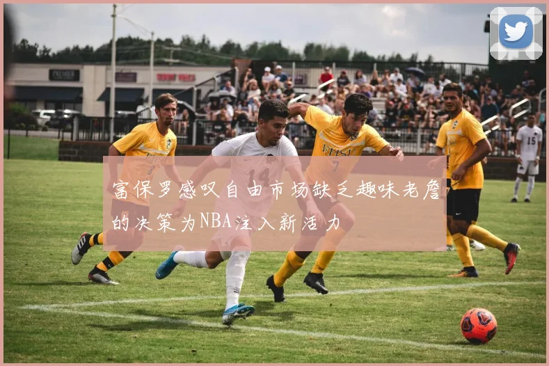 富保罗感叹自由市场缺乏趣味老詹的决策为NBA注入新活力