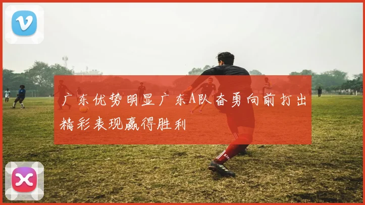 广东优势明显广东A队奋勇向前打出精彩表现赢得胜利