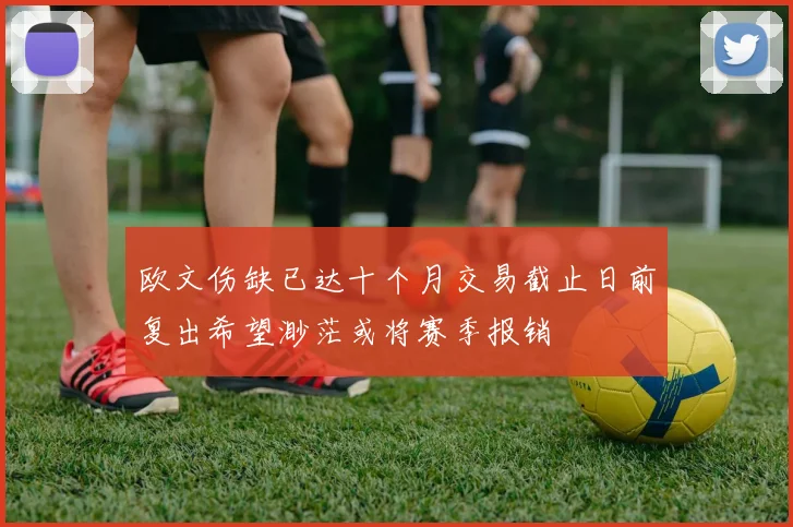 欧文伤缺已达十个月交易截止日前复出希望渺茫或将赛季报销