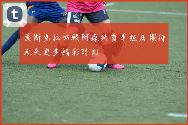 莫斯克拉回顾阿森纳首季经历期待未来更多精彩时刻