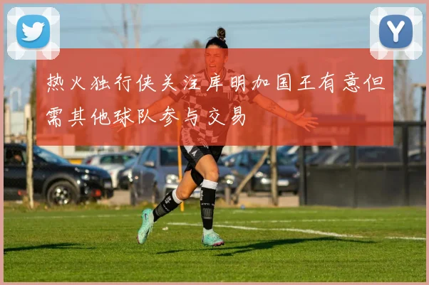 热火独行侠关注库明加国王有意但需其他球队参与交易