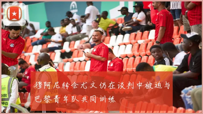 穆阿尼转会尤文仍在谈判中被迫与巴黎青年队共同训练