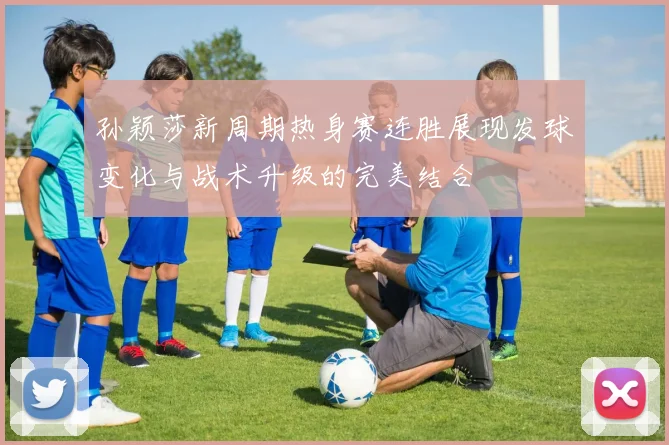 孙颖莎新周期热身赛连胜展现发球变化与战术升级的完美结合