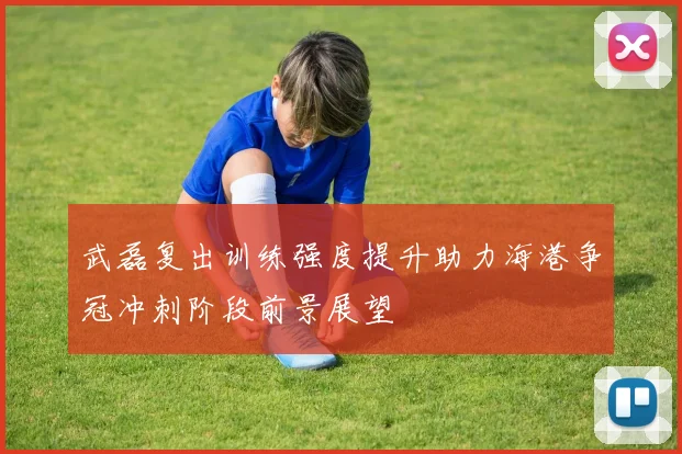 武磊复出训练强度提升助力海港争冠冲刺阶段前景展望