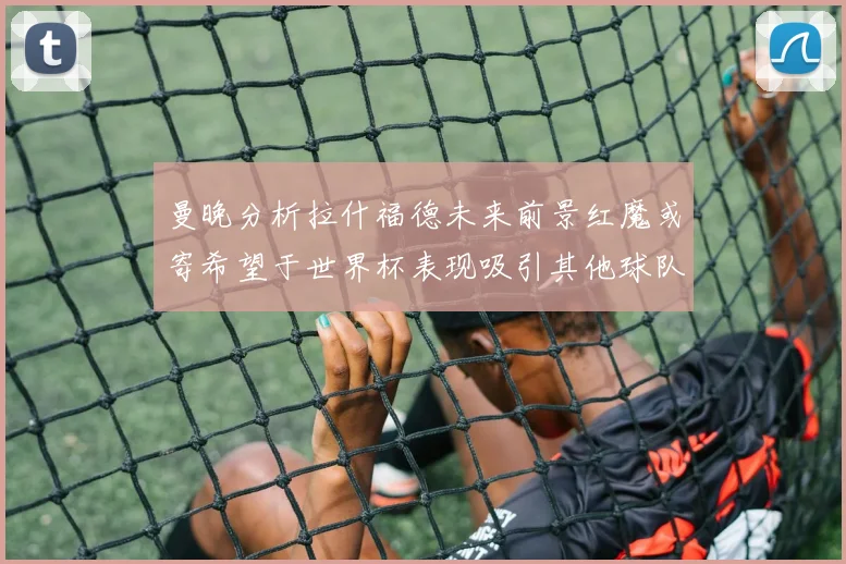 曼晚分析拉什福德未来前景红魔或寄希望于世界杯表现吸引其他球队