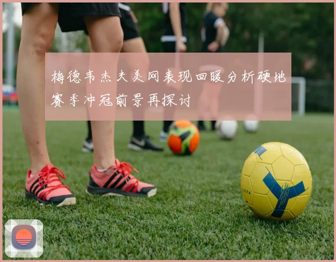 梅德韦杰夫美网表现回暖分析硬地赛季冲冠前景再探讨