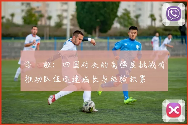 浮嶋敏：四国对决的高强度挑战将推动队伍迅速成长与经验积累