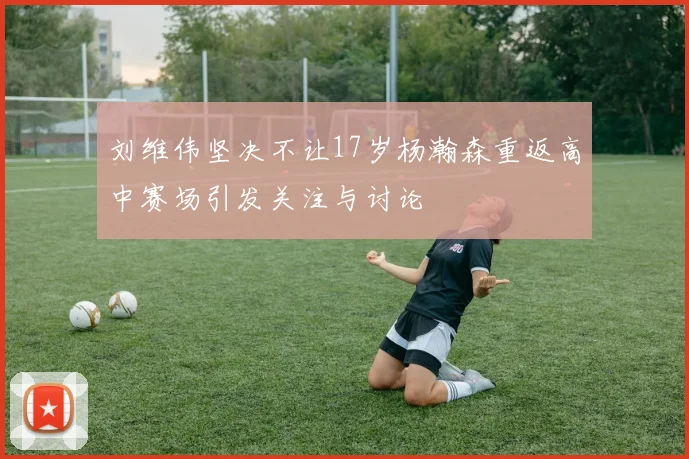 刘维伟坚决不让17岁杨瀚森重返高中赛场引发关注与讨论