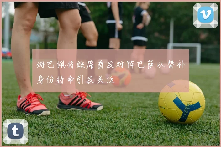 姆巴佩将缺席首发对阵巴萨以替补身份待命引发关注