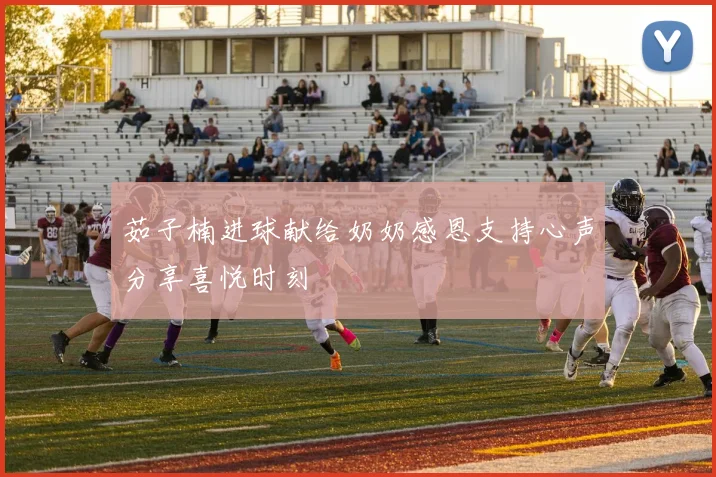 茹子楠进球献给奶奶感恩支持心声分享喜悦时刻