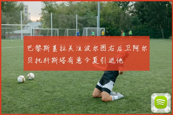 巴黎斯基拉关注波尔图右后卫阿尔贝托科斯塔有意今夏引进他