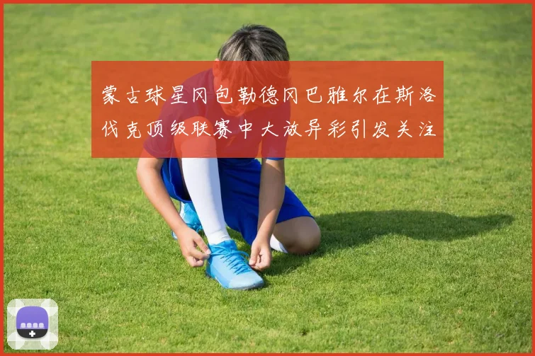 蒙古球星冈包勒德冈巴雅尔在斯洛伐克顶级联赛中大放异彩引发关注